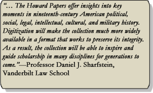 The Howard Papers offer insights into key moments in nineteenth-century American political, social, legal, intellectual, cultural, and military history.  Digitization will make the collection much more widely available in a format that works to preserve its integrity. As a result the collection will be able to inspire and guide scholarship in many disciplines far generations to come. -Professor Daniel J. Sharfstein, Vanderbilt Law School.