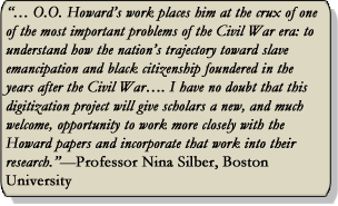 0.0. Howard work places him at the crux of one of the most important problems of the Civil War era: to understand how the nation's trajectory toward slave emancipation and black citizenship foundered in the years after the Civil War. I have no doubt that this digitization project will give scholars a new and much welcome, opportunity to work more closely with the Howard papers and incorporate that work into their research. -Professor Nina Silber, Boston University