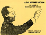 “A Day Against Racism,” 1981. Program cover by Stephen Petroff. - Initiated by the Committee on Afro-American Studies and approved by a unanimous vote of the faculty, Bowdoin cancelled all classes and extracurricular events on January 20, 1981, to hold “A Day Against Racism” in memory of Martin Luther King, Jr. Conceived as a teach-in to condemn “the increasingly overt activities of racist organizations and the growing racial violence in this country,” several panel discussions and films were presented and over 20 workshops were organized to “encourage discussion, reflection, and self-examination within the Bowdoin community and the larger Brunswick area.”